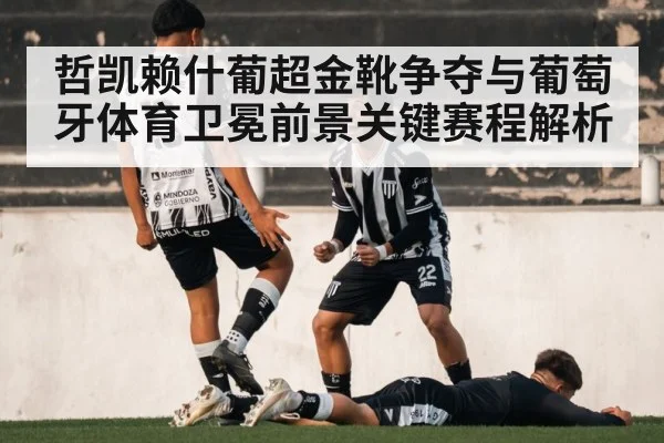 哲凯赖什葡超金靴争夺与葡萄牙体育卫冕前景关键赛程解析