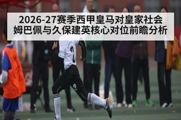 2026-27赛季西甲皇马对皇家社会 姆巴佩与久保建英核心对位前瞻分析