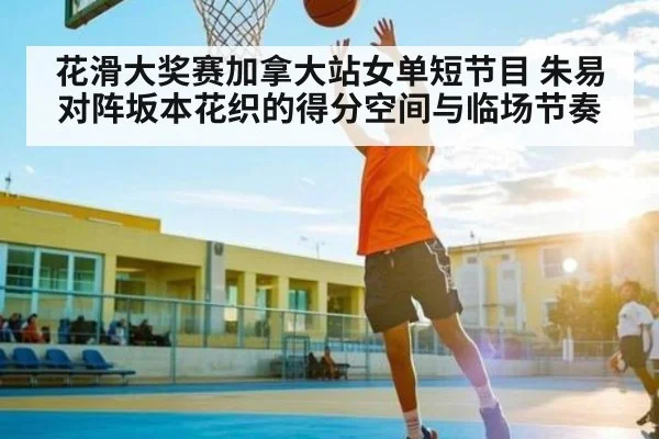 花滑大奖赛加拿大站女单短节目 朱易对阵坂本花织的得分空间与临场节奏