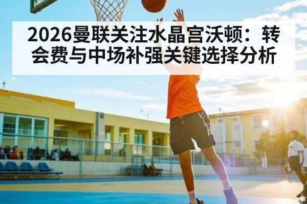 2026曼联关注水晶宫沃顿：转会费与中场补强关键选择分析